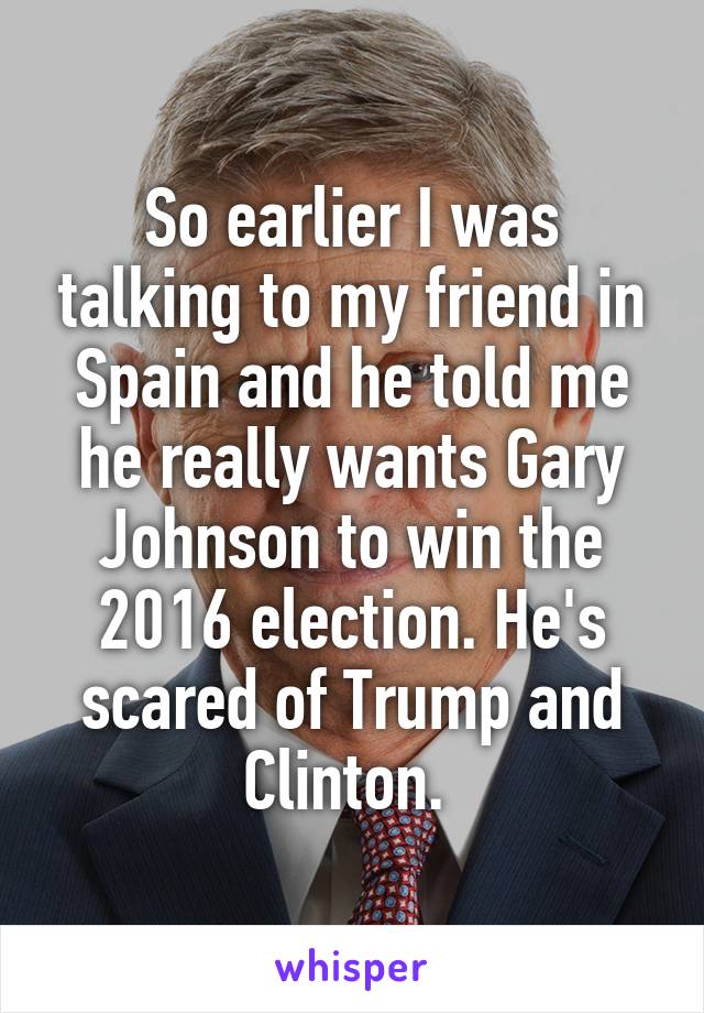 So earlier I was talking to my friend in Spain and he told me he really wants Gary Johnson to win the 2016 election. He's scared of Trump and Clinton. 