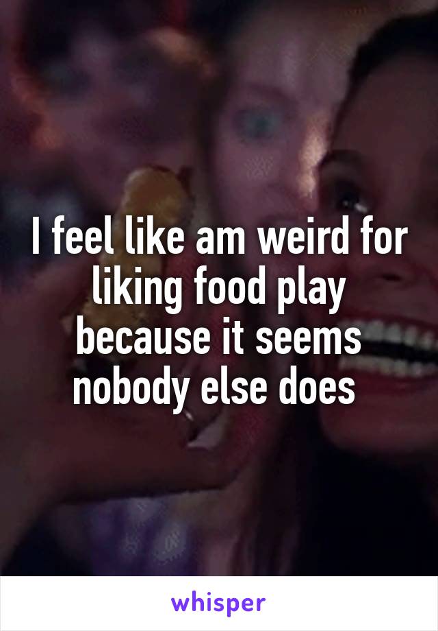 I feel like am weird for liking food play because it seems nobody else does 