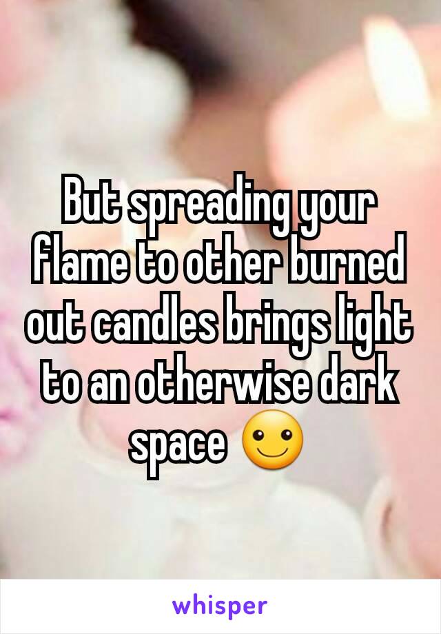But spreading your flame to other burned out candles brings light to an otherwise dark space ☺