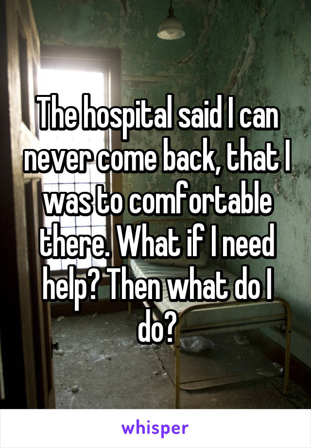 The hospital said I can never come back, that I was to comfortable there. What if I need help? Then what do I do?