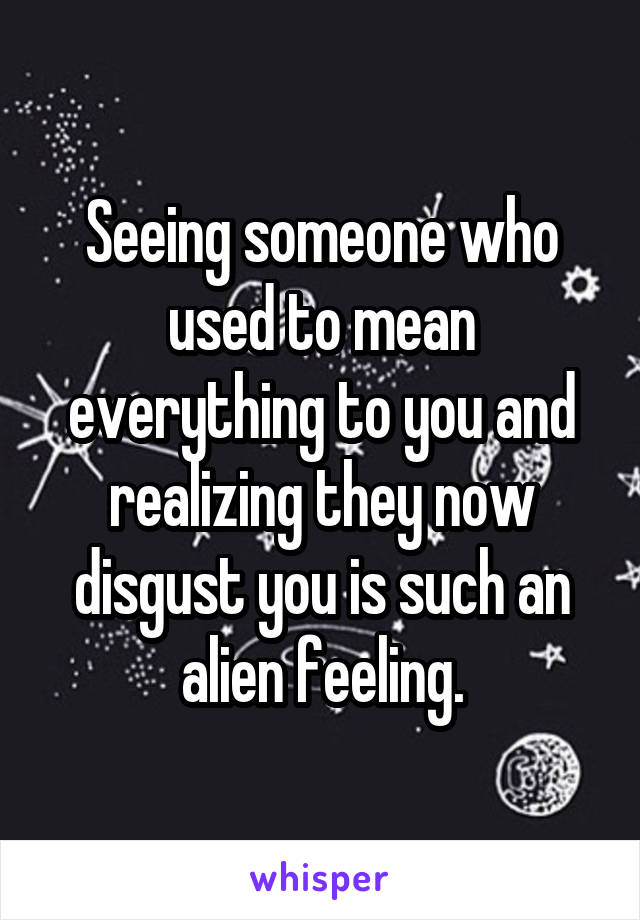 Seeing someone who used to mean everything to you and realizing they now disgust you is such an alien feeling.