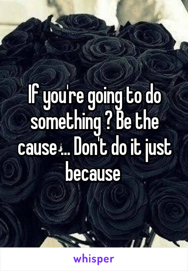 If you're going to do something ? Be the cause ... Don't do it just because 