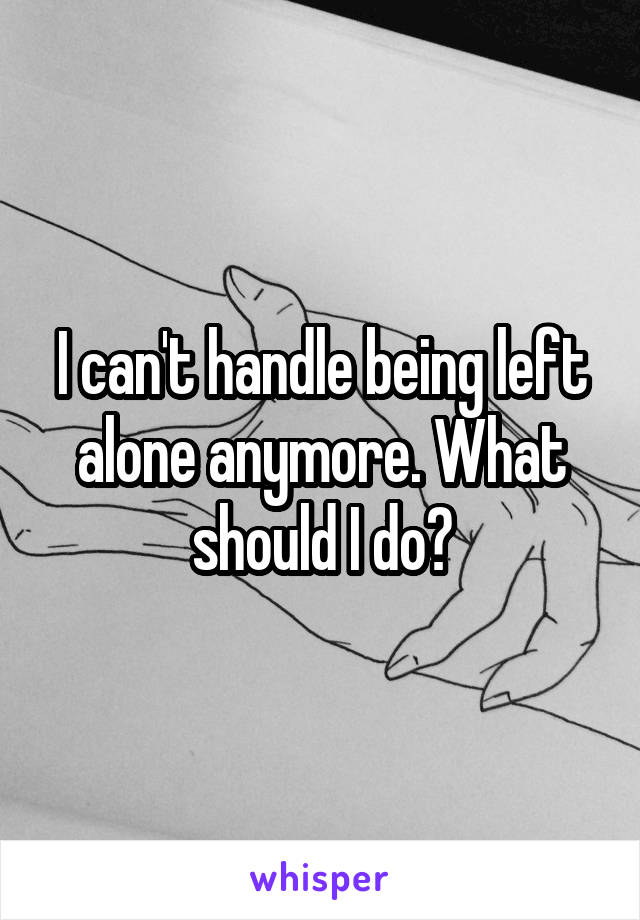 I can't handle being left alone anymore. What should I do?