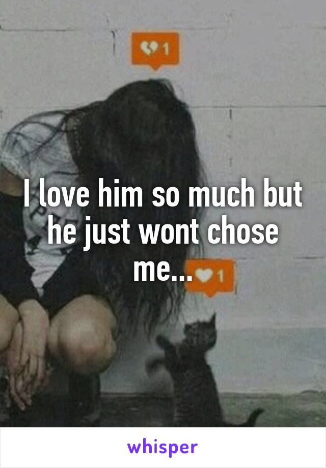 I love him so much but he just wont chose me...