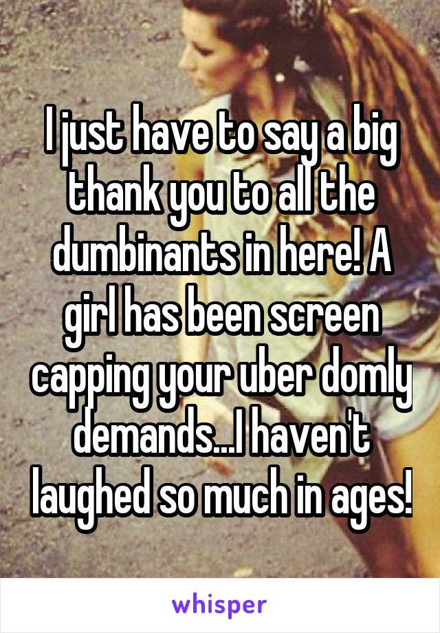 I just have to say a big thank you to all the dumbinants in here! A girl has been screen capping your uber domly demands...I haven't laughed so much in ages!