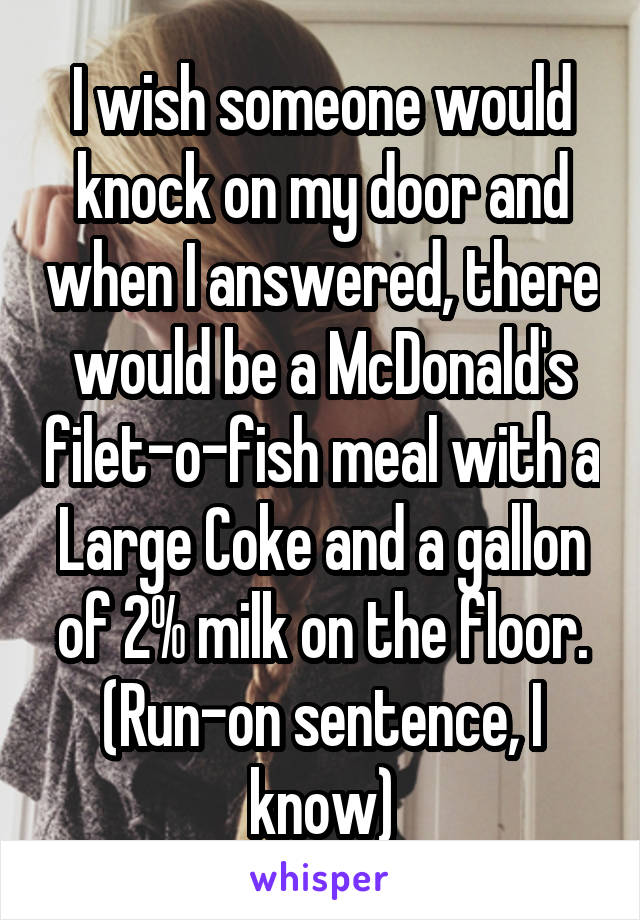 I wish someone would knock on my door and when I answered, there would be a McDonald's filet-o-fish meal with a Large Coke and a gallon of 2% milk on the floor. (Run-on sentence, I know)