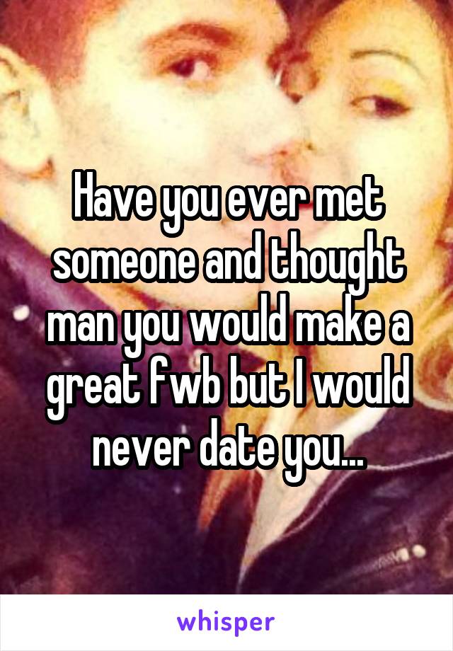 Have you ever met someone and thought man you would make a great fwb but I would never date you...