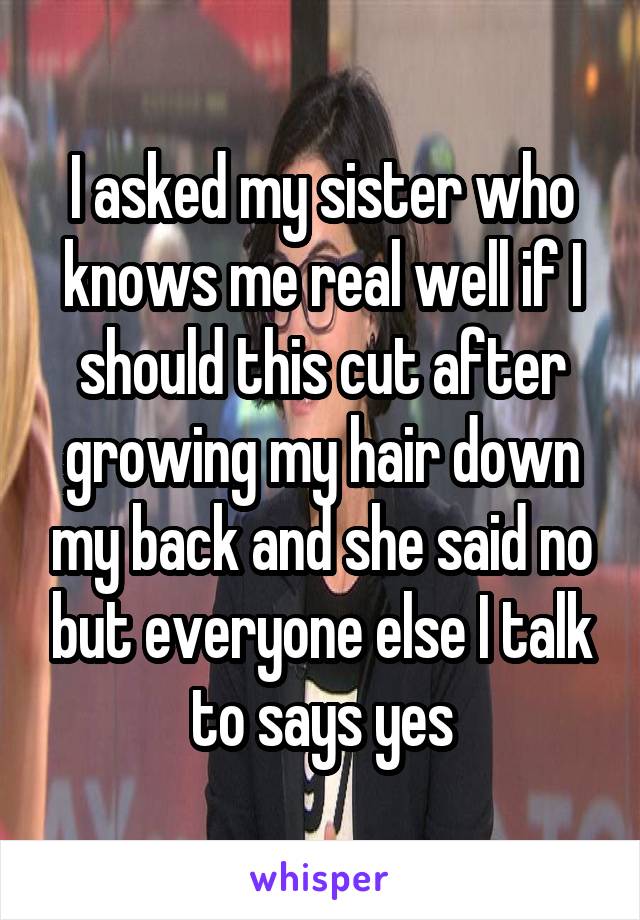 I asked my sister who knows me real well if I should this cut after growing my hair down my back and she said no but everyone else I talk to says yes