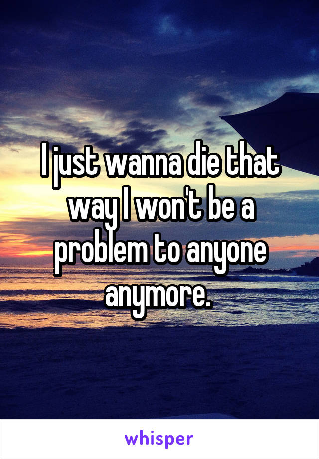 I just wanna die that way I won't be a problem to anyone anymore. 