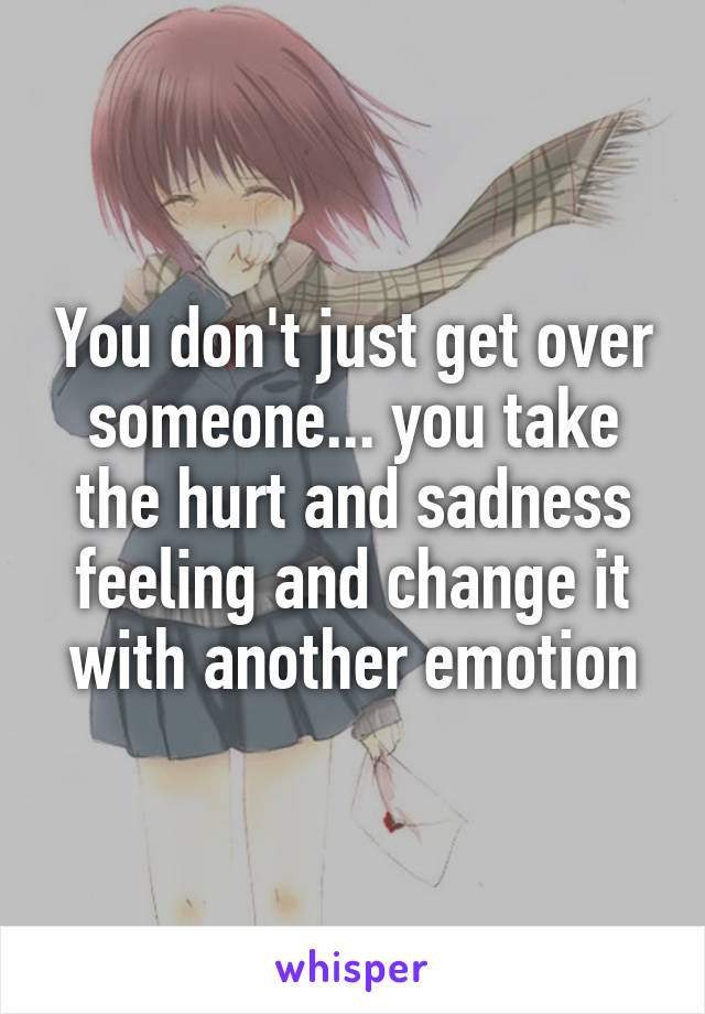 You don't just get over someone... you take the hurt and sadness feeling and change it with another emotion