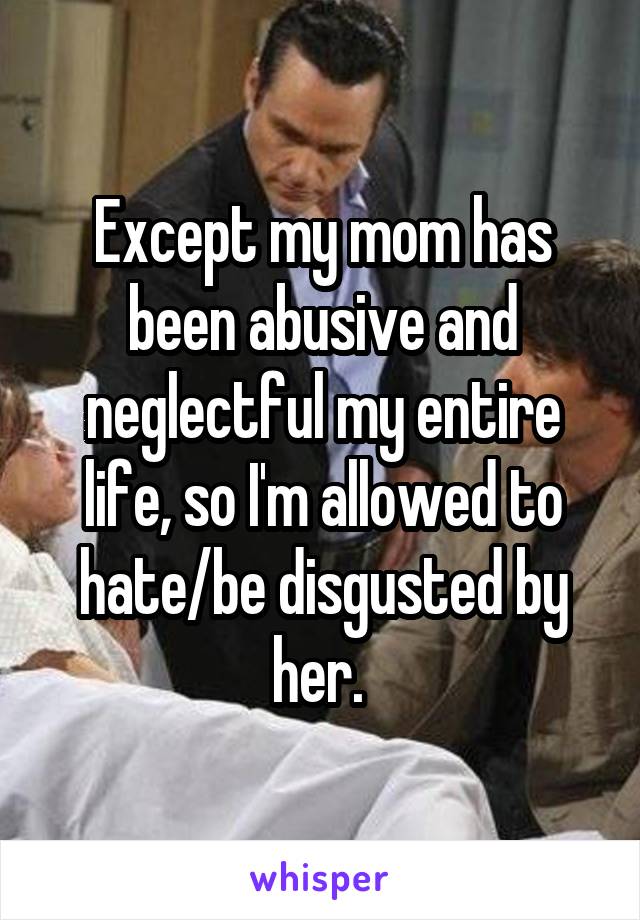 Except my mom has been abusive and neglectful my entire life, so I'm allowed to hate/be disgusted by her. 