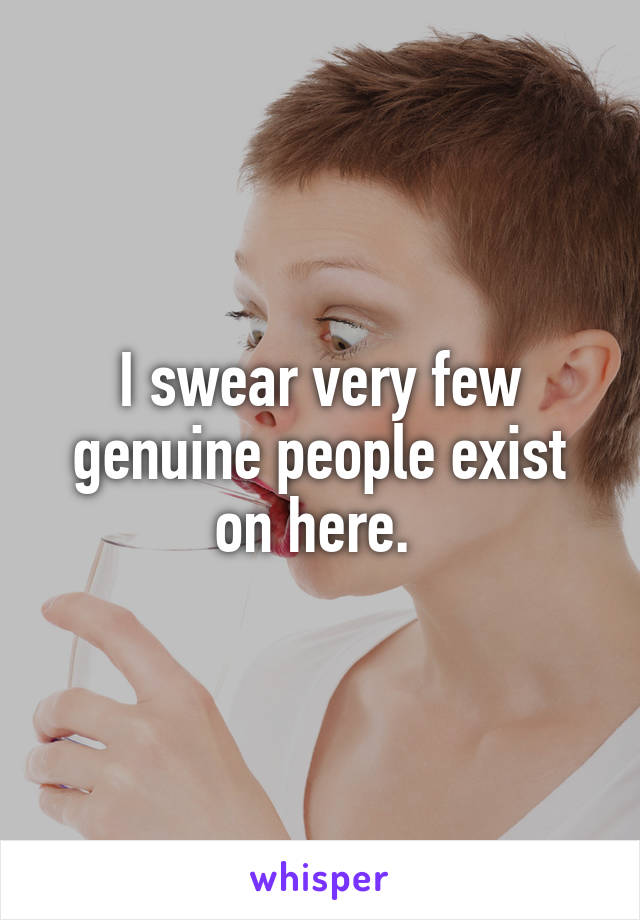 I swear very few genuine people exist on here. 