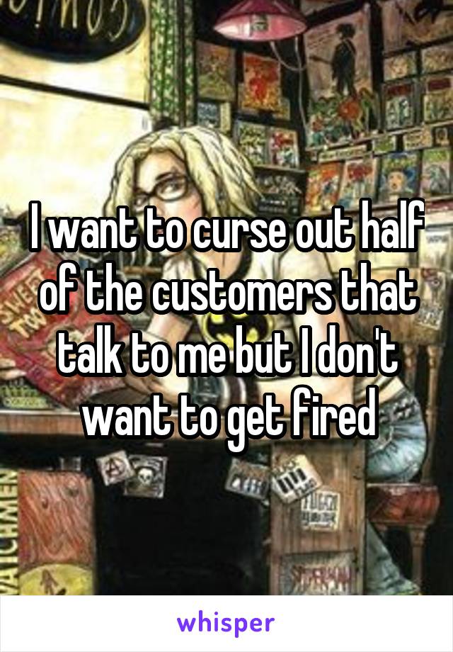I want to curse out half of the customers that talk to me but I don't want to get fired