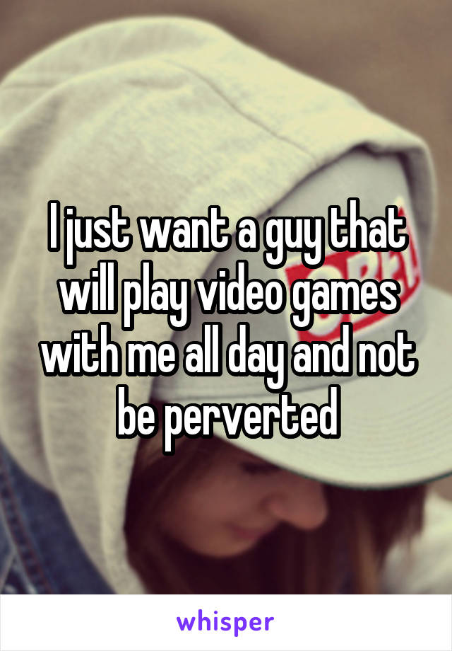 I just want a guy that will play video games with me all day and not be perverted