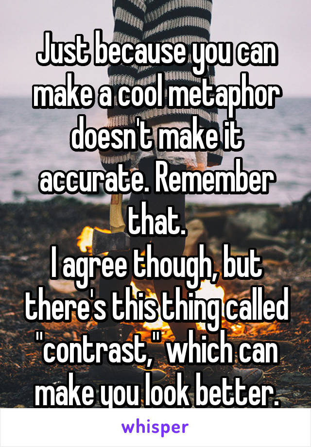 Just because you can make a cool metaphor doesn't make it accurate. Remember that.
I agree though, but there's this thing called "contrast," which can make you look better.