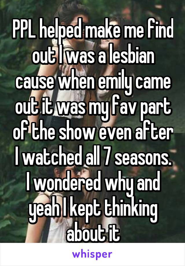 PPL helped make me find out I was a lesbian cause when emily came out it was my fav part of the show even after I watched all 7 seasons. I wondered why and yeah I kept thinking about it
