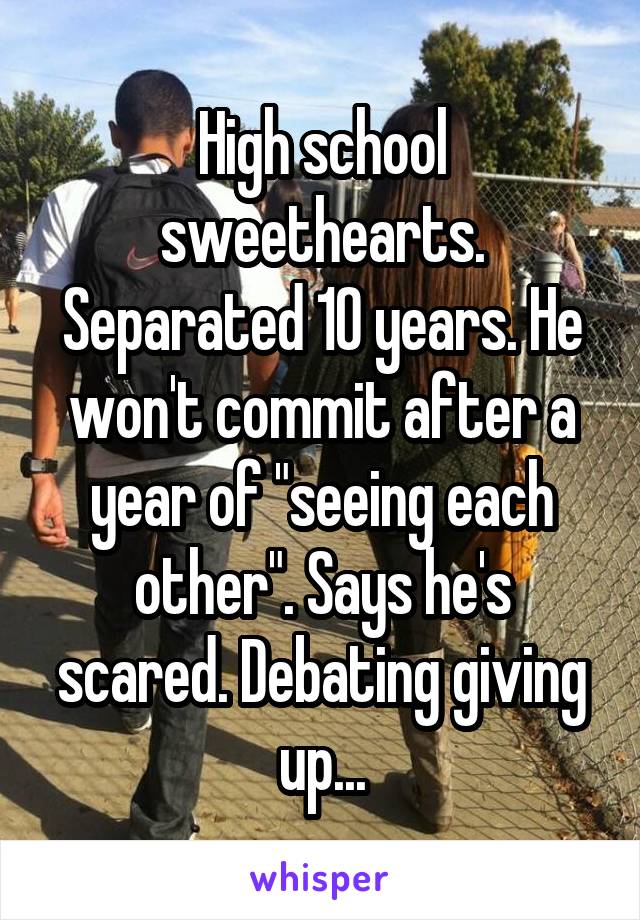 High school sweethearts. Separated 10 years. He won't commit after a year of "seeing each other". Says he's scared. Debating giving up...