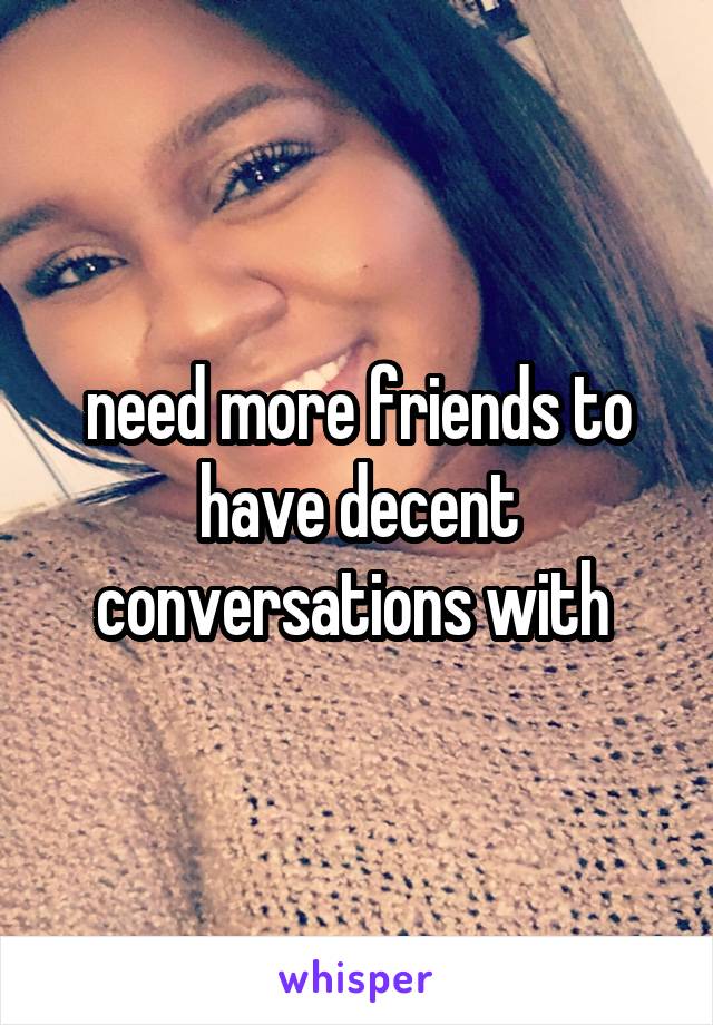 need more friends to have decent conversations with 