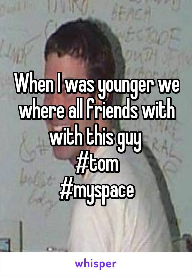When I was younger we where all friends with with this guy 
#tom
#myspace