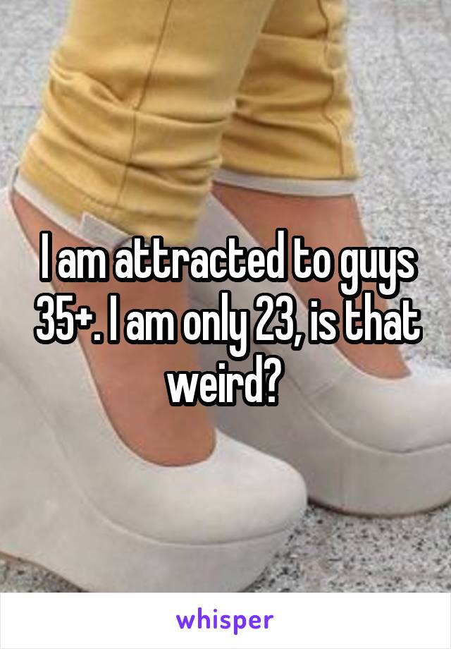 I am attracted to guys 35+. I am only 23, is that weird? 