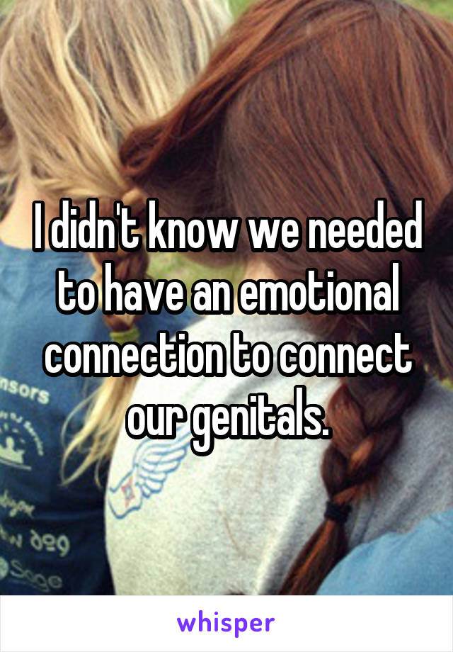 I didn't know we needed to have an emotional connection to connect our genitals.