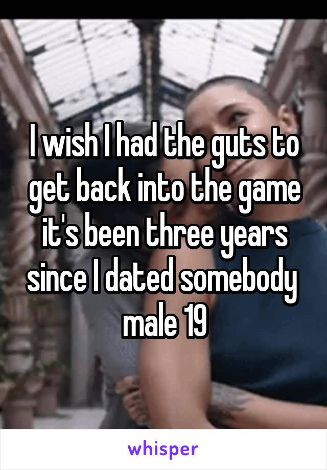 I wish I had the guts to get back into the game it's been three years since I dated somebody 
male 19
