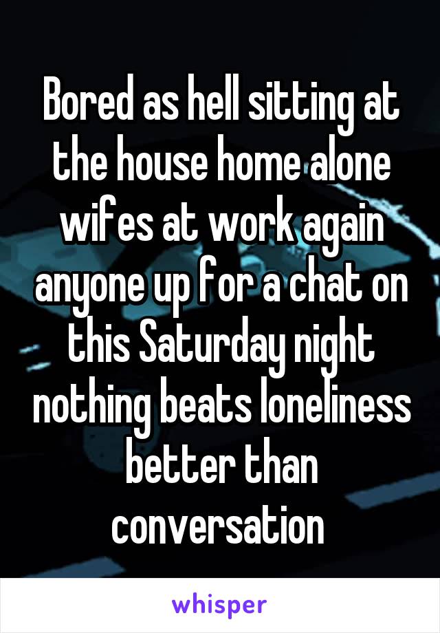 Bored as hell sitting at the house home alone wifes at work again anyone up for a chat on this Saturday night nothing beats loneliness better than conversation 