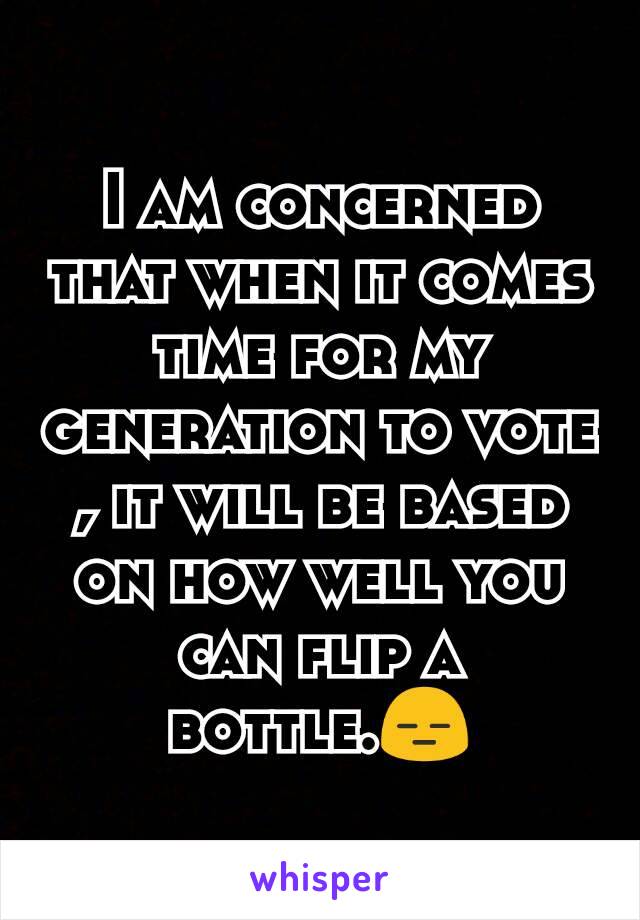 I am concerned that when it comes time for my generation to vote , it will be based on how well you can flip a bottle.😑