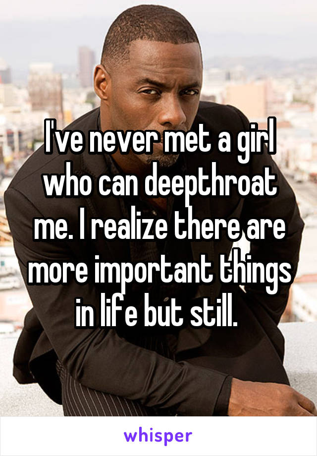 I've never met a girl who can deepthroat me. I realize there are more important things in life but still. 
