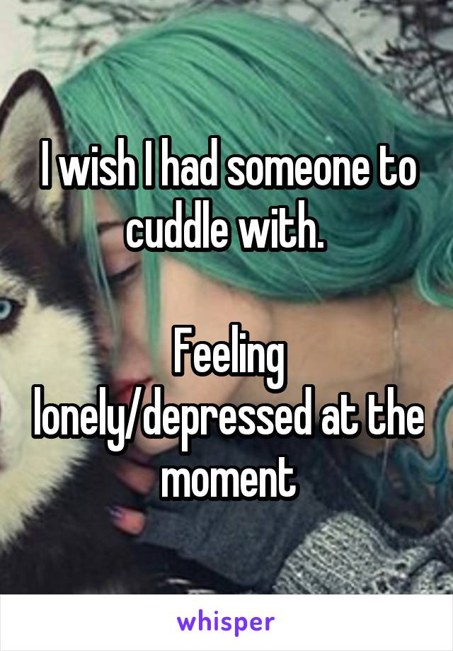 I wish I had someone to cuddle with. 

Feeling lonely/depressed at the moment