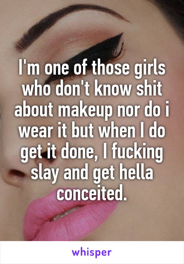 I'm one of those girls who don't know shit about makeup nor do i wear it but when I do get it done, I fucking slay and get hella conceited.
