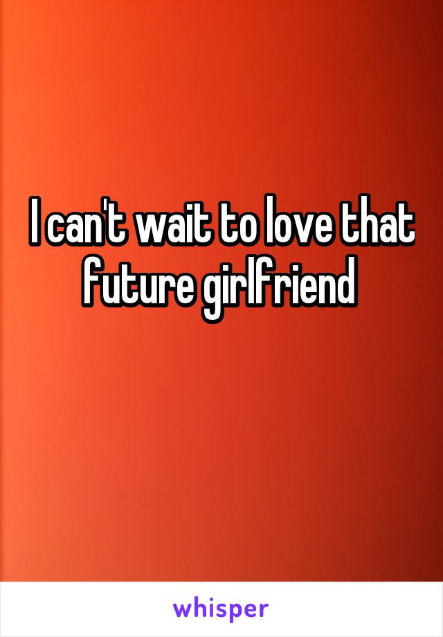 I can't wait to love that future girlfriend 


