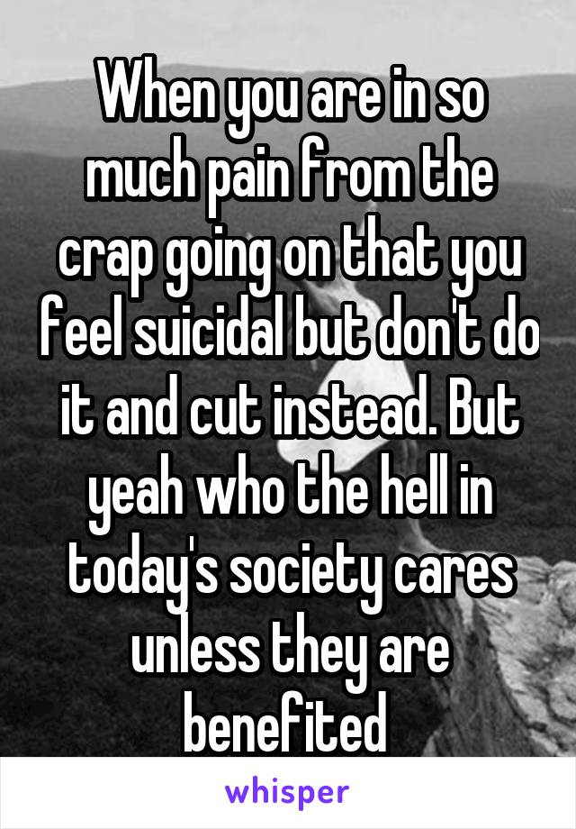 When you are in so much pain from the crap going on that you feel suicidal but don't do it and cut instead. But yeah who the hell in today's society cares unless they are benefited 