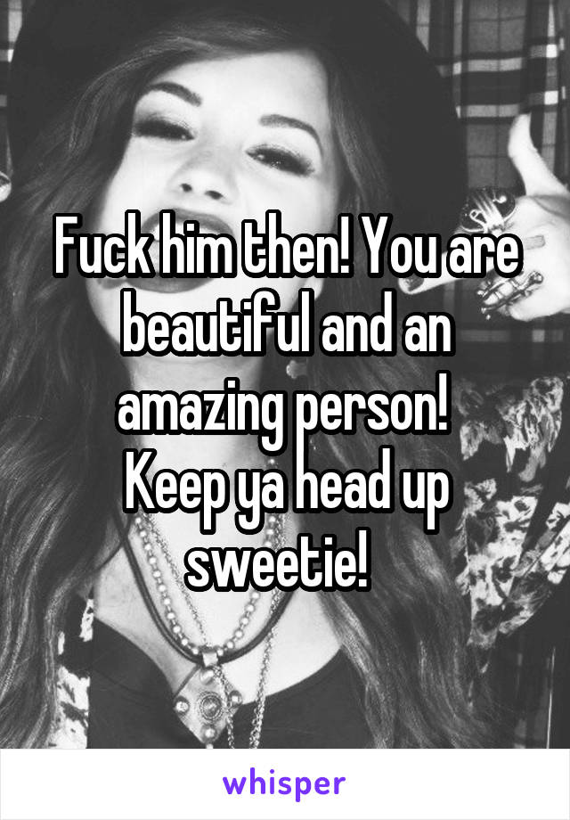 Fuck him then! You are beautiful and an amazing person! 
Keep ya head up sweetie!  