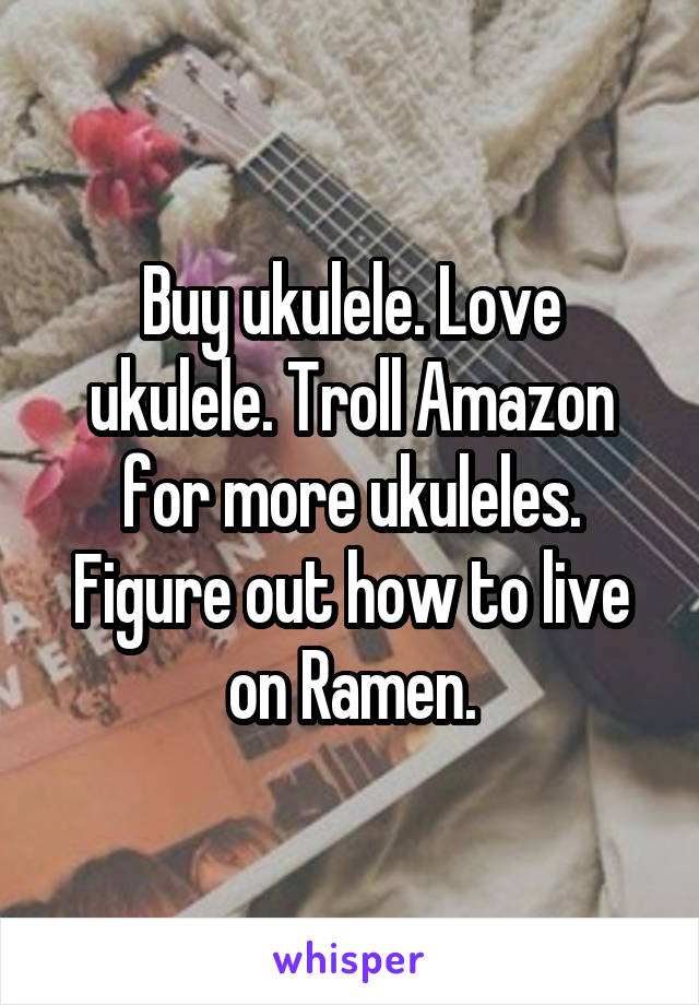 Buy ukulele. Love ukulele. Troll Amazon for more ukuleles. Figure out how to live on Ramen.