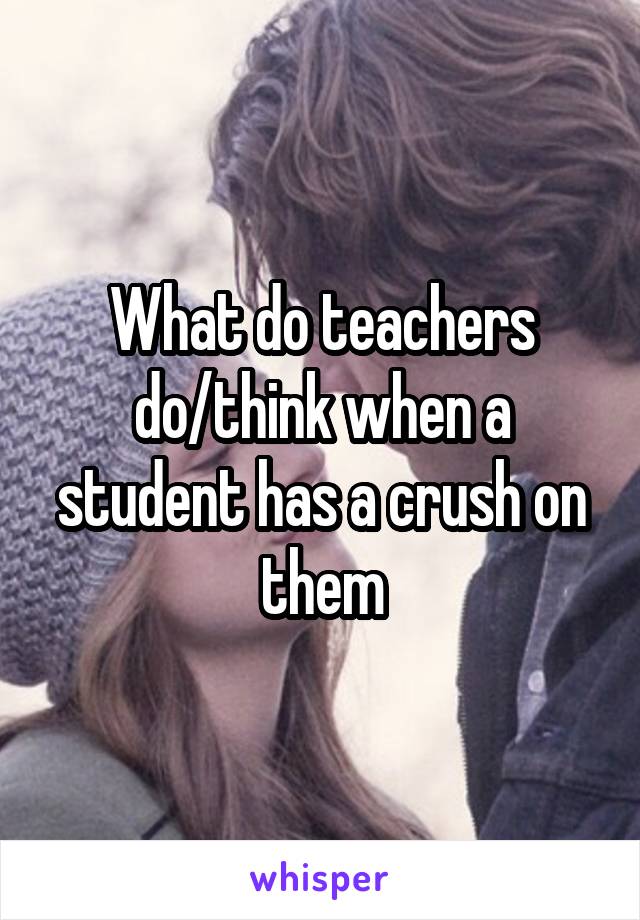 What do teachers do/think when a student has a crush on them