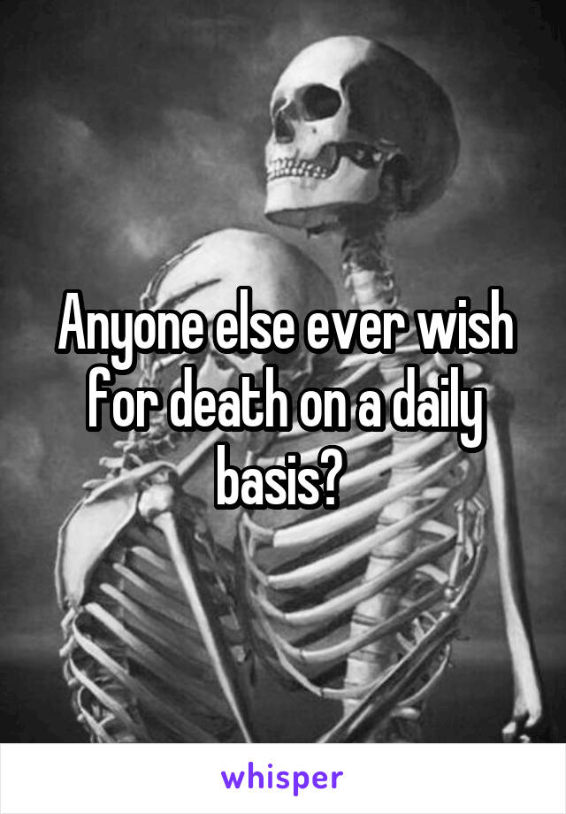Anyone else ever wish for death on a daily basis? 