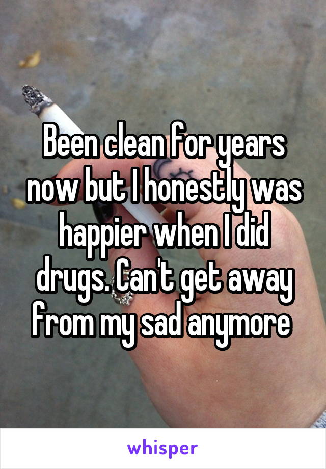Been clean for years now but I honestly was happier when I did drugs. Can't get away from my sad anymore 