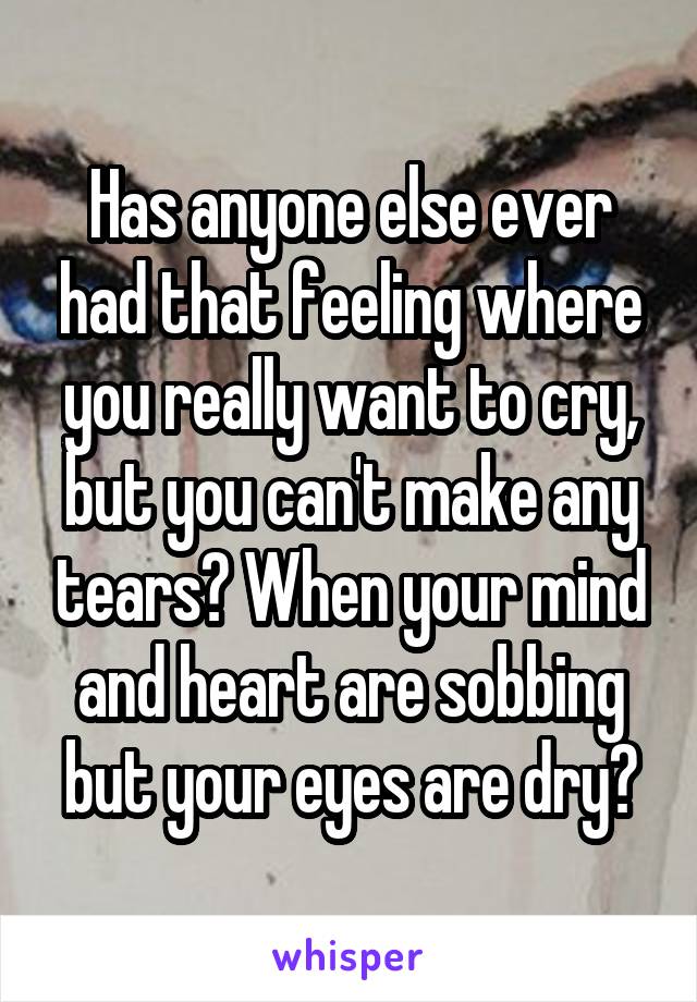 Has anyone else ever had that feeling where you really want to cry, but you can't make any tears? When your mind and heart are sobbing but your eyes are dry?