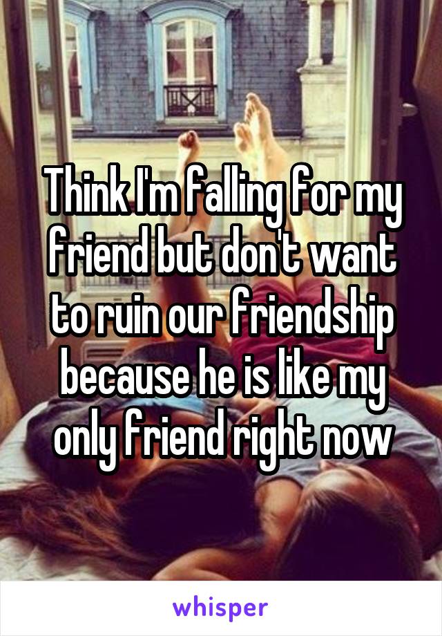 Think I'm falling for my friend but don't want to ruin our friendship because he is like my only friend right now