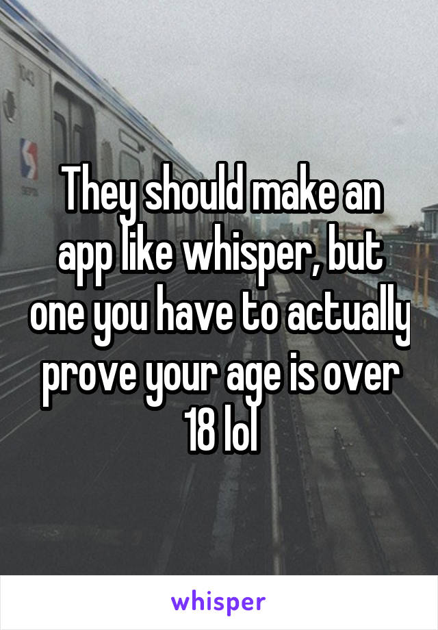 They should make an app like whisper, but one you have to actually prove your age is over 18 lol