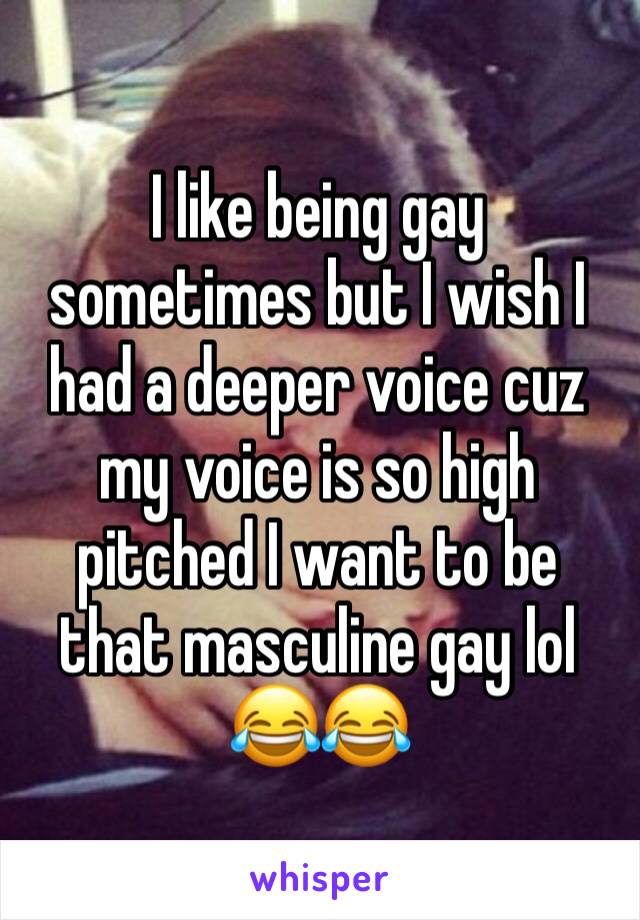 I like being gay sometimes but I wish I had a deeper voice cuz my voice is so high pitched I want to be that masculine gay lol 😂😂