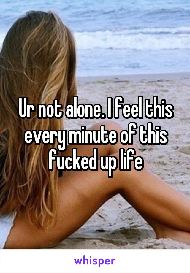 Ur not alone. I feel this every minute of this fucked up life