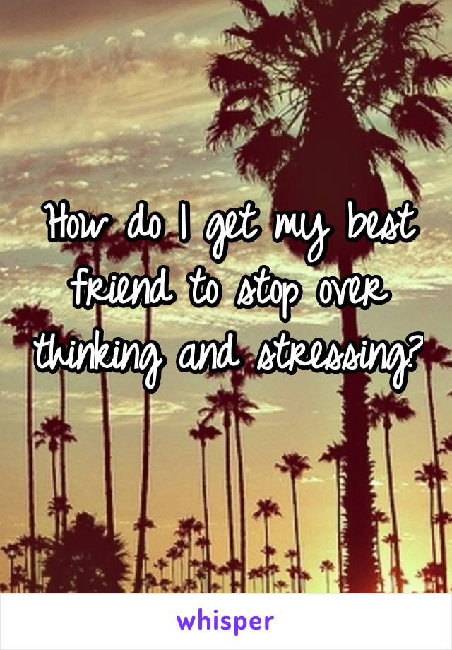 How do I get my best friend to stop over thinking and stressing? 