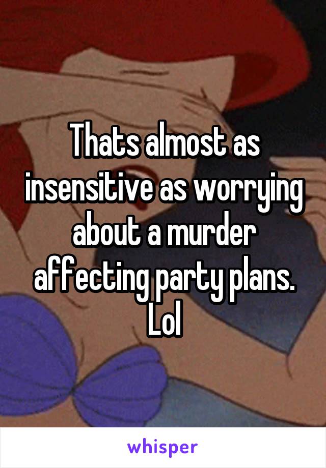 Thats almost as insensitive as worrying about a murder affecting party plans. Lol