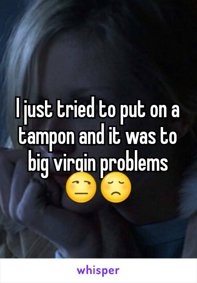 I just tried to put on a tampon and it was to big virgin problems 😒😞