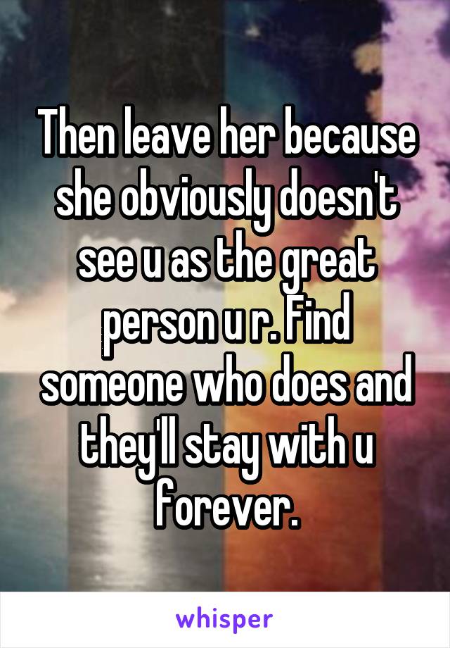 Then leave her because she obviously doesn't see u as the great person u r. Find someone who does and they'll stay with u forever.