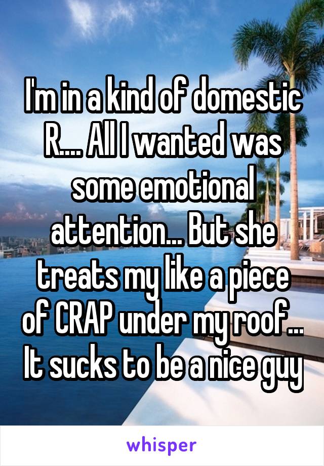 I'm in a kind of domestic R.... All I wanted was some emotional attention... But she treats my like a piece of CRAP under my roof... It sucks to be a nice guy