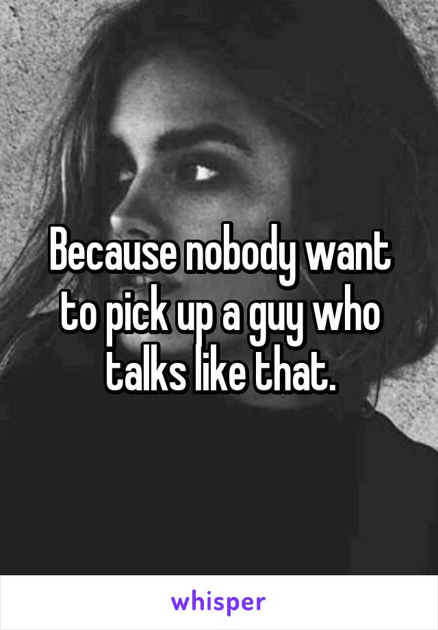 Because nobody want to pick up a guy who talks like that.