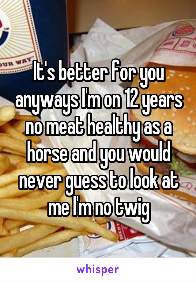 It's better for you anyways I'm on 12 years no meat healthy as a horse and you would never guess to look at me I'm no twig